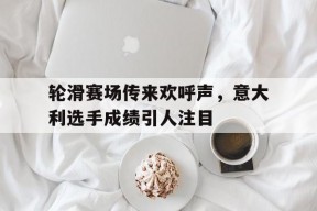 华体会app-轮滑赛场传来欢呼声，意大利选手成绩引人注目的简单介绍