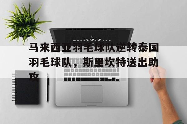华体会网址-关于马来西亚羽毛球队逆转泰国羽毛球队，斯里坎特送出助攻的信息  第1张